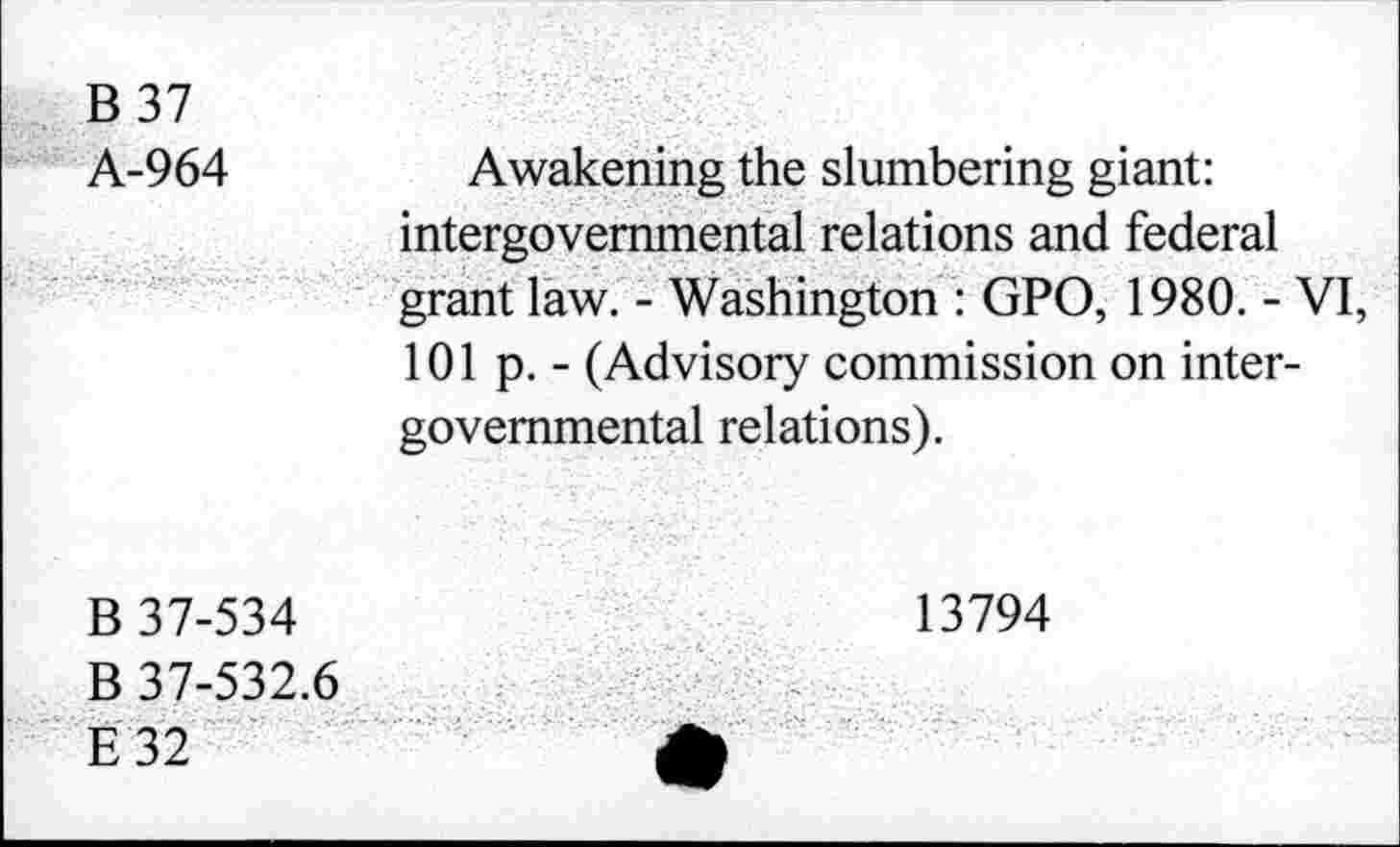 ﻿B 37
A-964
Awakening the slumbering giant: intergovernmental relations and federal grant law. - Washington : GPO, 1980. - VI, 101 p. - (Advisory commission on intergovernmental relations).
B 37-534
B 37-532.6
E32
13794